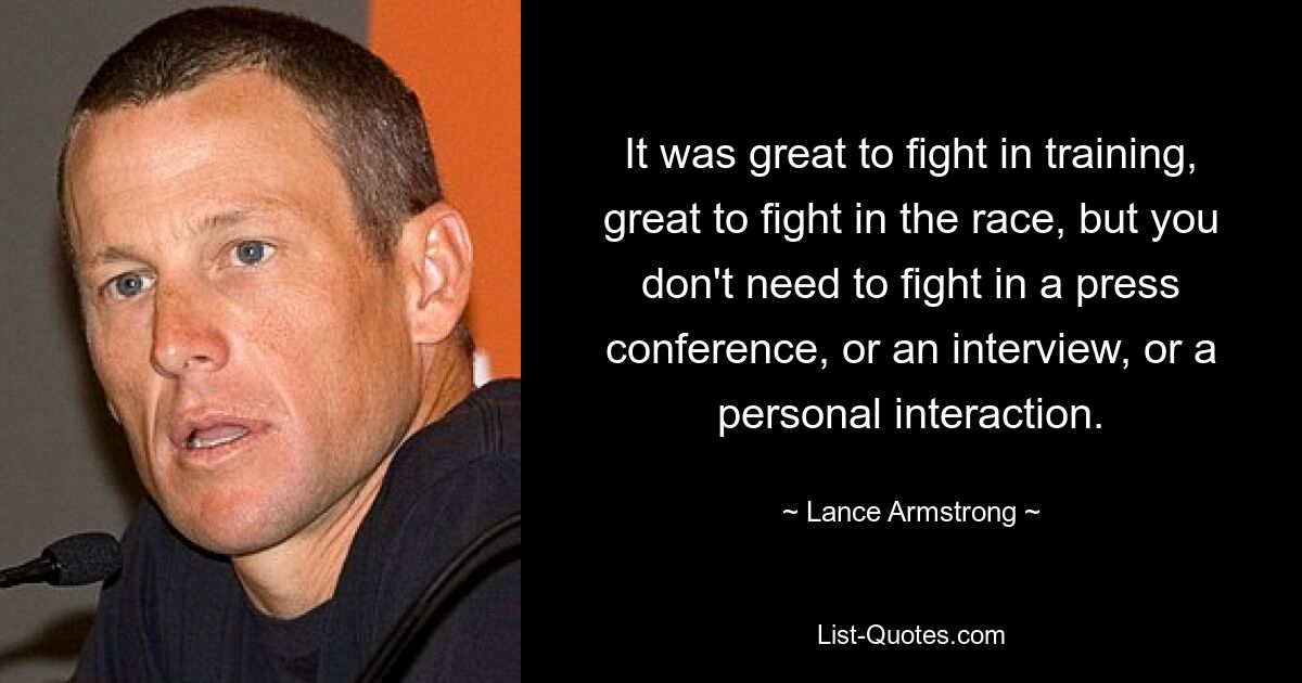 It was great to fight in training, great to fight in the race, but you don't need to fight in a press conference, or an interview, or a personal interaction. — © Lance Armstrong