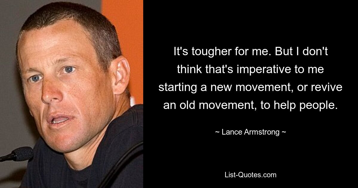 It's tougher for me. But I don't think that's imperative to me starting a new movement, or revive an old movement, to help people. — © Lance Armstrong