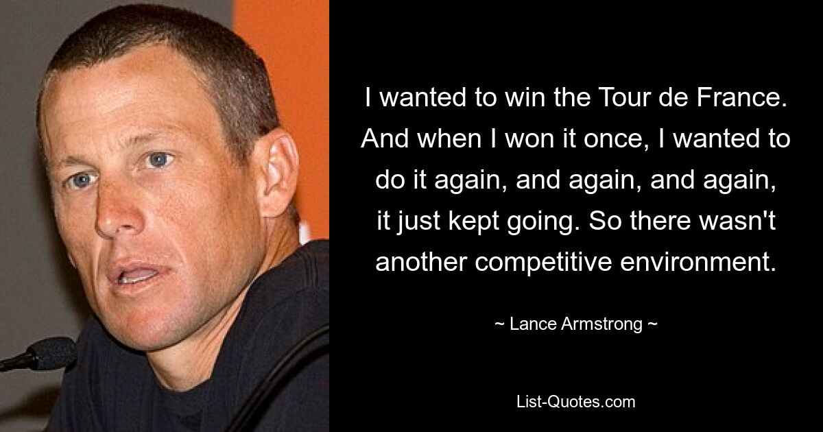 I wanted to win the Tour de France. And when I won it once, I wanted to do it again, and again, and again, it just kept going. So there wasn't another competitive environment. — © Lance Armstrong