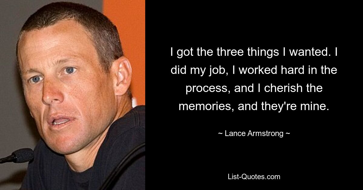 I got the three things I wanted. I did my job, I worked hard in the process, and I cherish the memories, and they're mine. — © Lance Armstrong