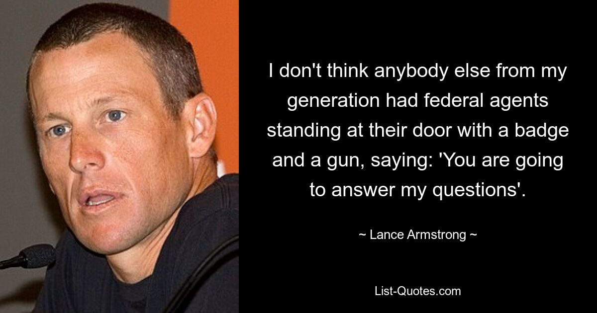 I don't think anybody else from my generation had federal agents standing at their door with a badge and a gun, saying: 'You are going to answer my questions'. — © Lance Armstrong