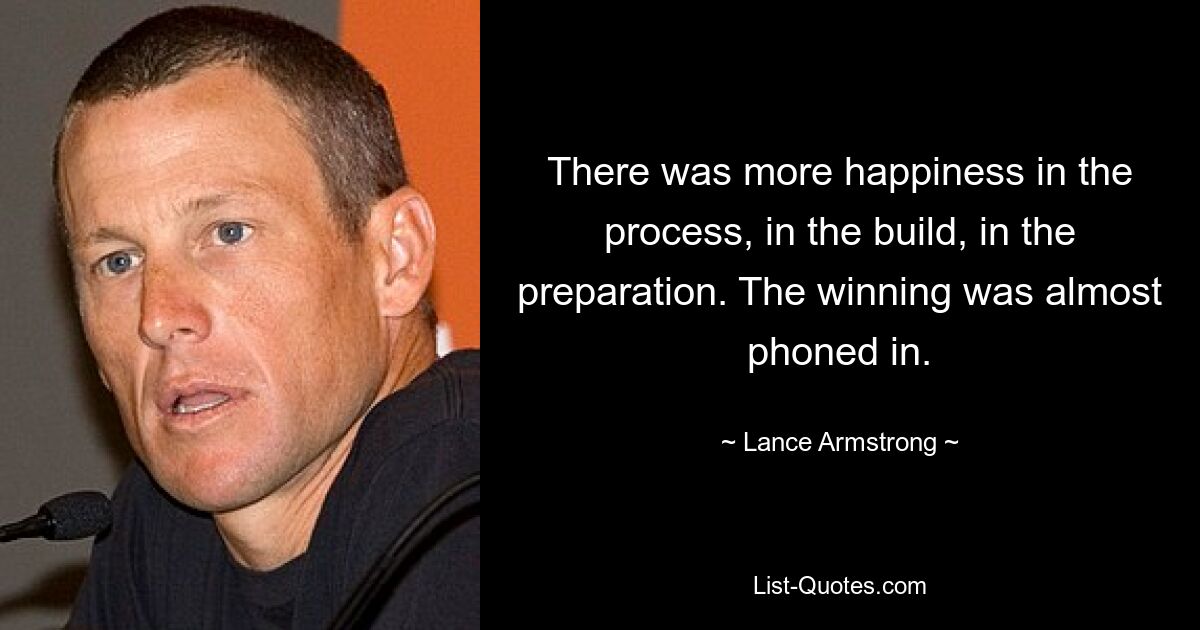 There was more happiness in the process, in the build, in the preparation. The winning was almost phoned in. — © Lance Armstrong