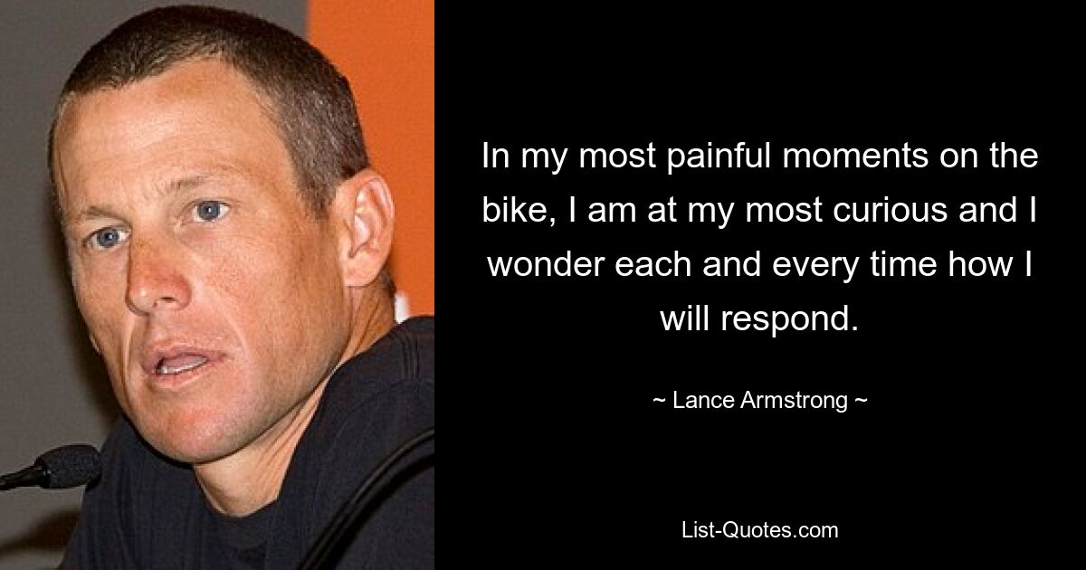 In my most painful moments on the bike, I am at my most curious and I wonder each and every time how I will respond. — © Lance Armstrong