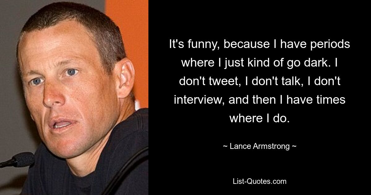 It's funny, because I have periods where I just kind of go dark. I don't tweet, I don't talk, I don't interview, and then I have times where I do. — © Lance Armstrong