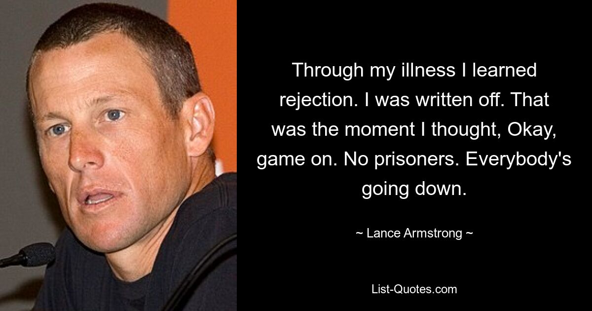 Durch meine Krankheit habe ich Ablehnung gelernt. Ich wurde abgeschrieben. Das war der Moment, in dem ich dachte: Okay, das Spiel geht weiter. Keine Gefangenen. Alle gehen unter. — © Lance Armstrong 