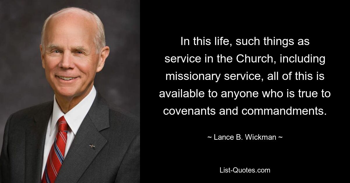 In this life, such things as service in the Church, including missionary service, all of this is available to anyone who is true to covenants and commandments. — © Lance B. Wickman