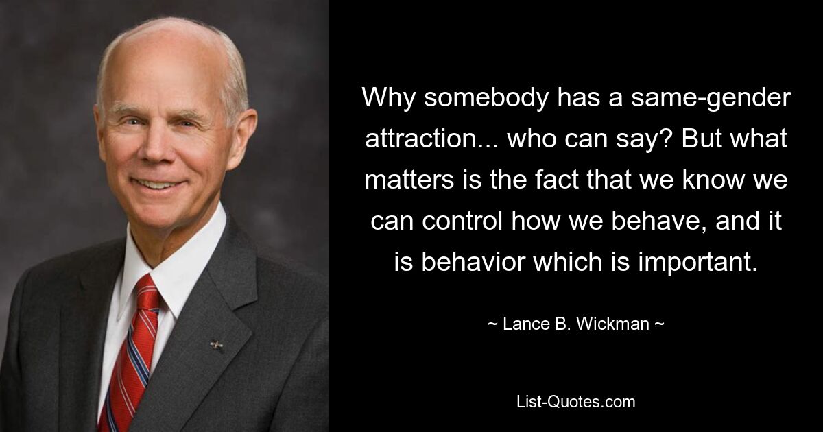 Why somebody has a same-gender attraction... who can say? But what matters is the fact that we know we can control how we behave, and it is behavior which is important. — © Lance B. Wickman