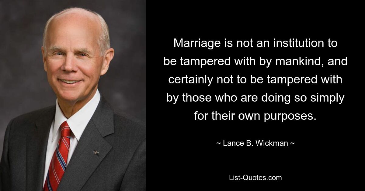 Marriage is not an institution to be tampered with by mankind, and certainly not to be tampered with by those who are doing so simply for their own purposes. — © Lance B. Wickman