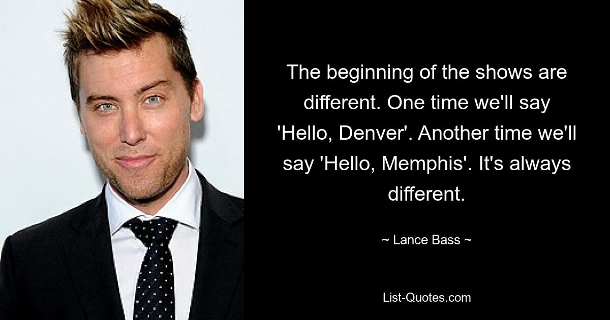 The beginning of the shows are different. One time we'll say 'Hello, Denver'. Another time we'll say 'Hello, Memphis'. It's always different. — © Lance Bass