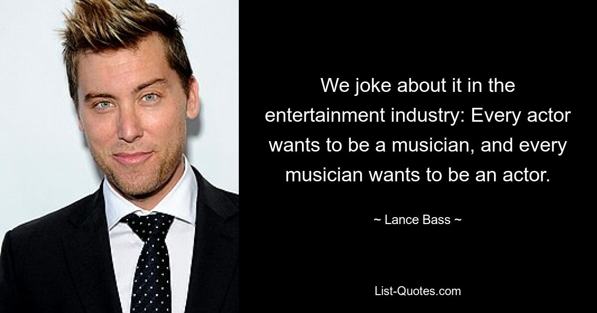 We joke about it in the entertainment industry: Every actor wants to be a musician, and every musician wants to be an actor. — © Lance Bass