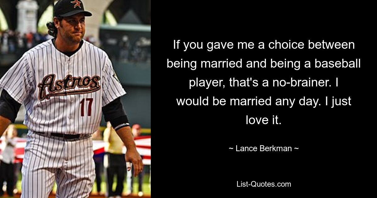 If you gave me a choice between being married and being a baseball player, that's a no-brainer. I would be married any day. I just love it. — © Lance Berkman