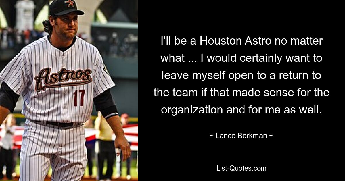 I'll be a Houston Astro no matter what ... I would certainly want to leave myself open to a return to the team if that made sense for the organization and for me as well. — © Lance Berkman