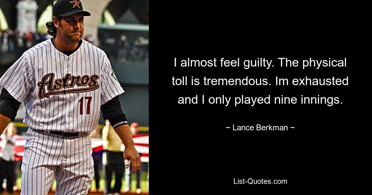 I almost feel guilty. The physical toll is tremendous. Im exhausted and I only played nine innings. — © Lance Berkman