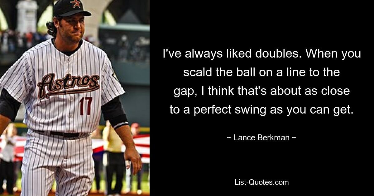 I've always liked doubles. When you scald the ball on a line to the gap, I think that's about as close to a perfect swing as you can get. — © Lance Berkman