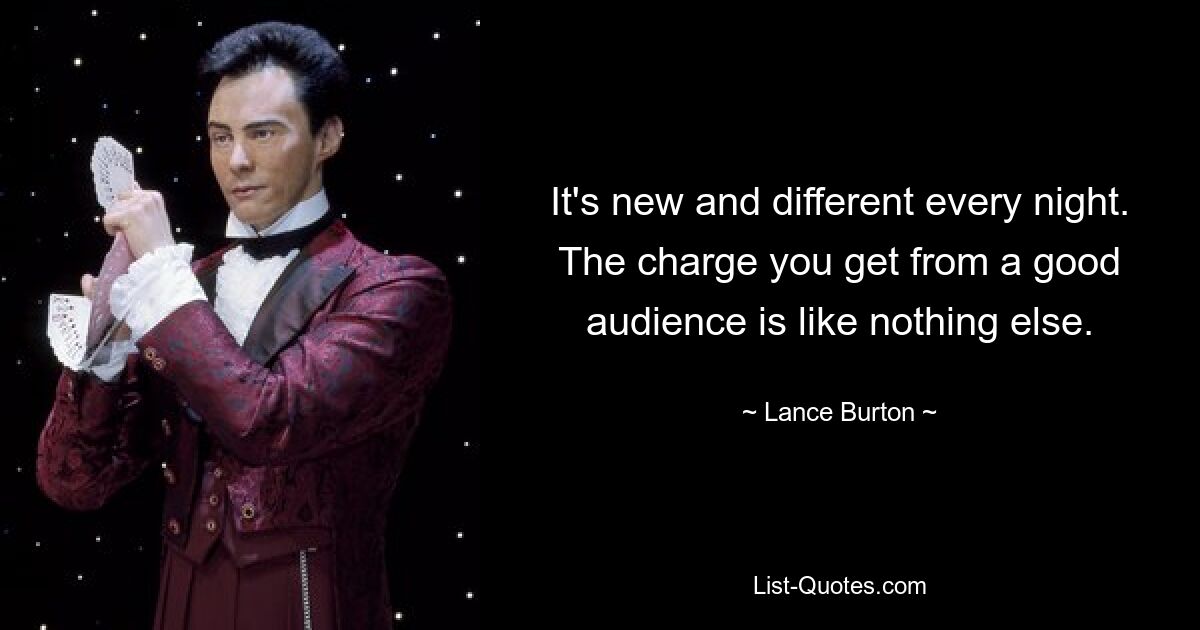 It's new and different every night. The charge you get from a good audience is like nothing else. — © Lance Burton