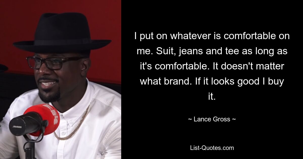 I put on whatever is comfortable on me. Suit, jeans and tee as long as it's comfortable. It doesn't matter what brand. If it looks good I buy it. — © Lance Gross