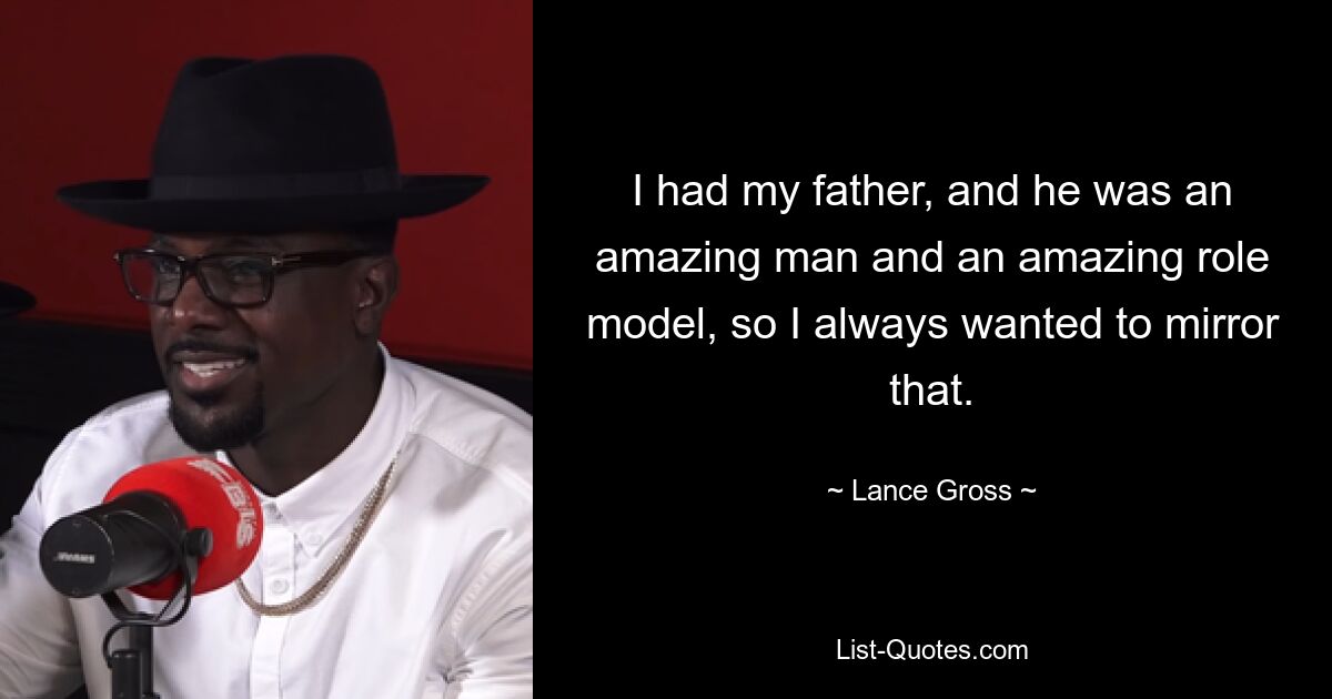 I had my father, and he was an amazing man and an amazing role model, so I always wanted to mirror that. — © Lance Gross