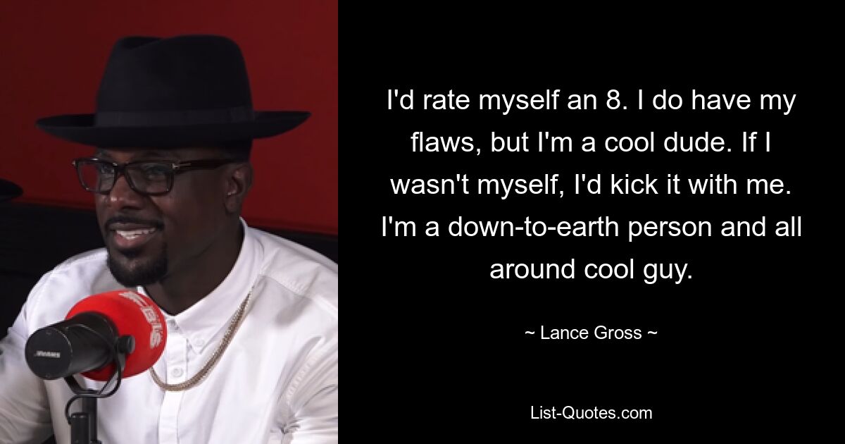 I'd rate myself an 8. I do have my flaws, but I'm a cool dude. If I wasn't myself, I'd kick it with me. I'm a down-to-earth person and all around cool guy. — © Lance Gross