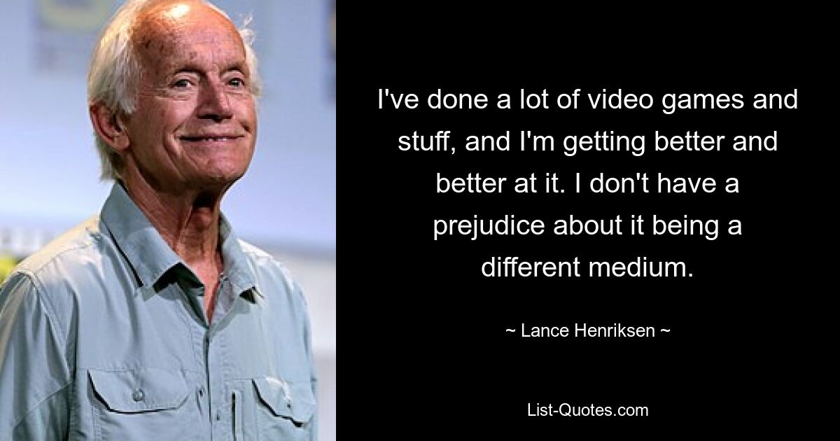 I've done a lot of video games and stuff, and I'm getting better and better at it. I don't have a prejudice about it being a different medium. — © Lance Henriksen