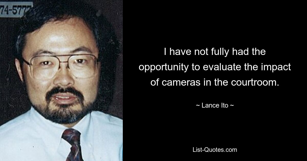 I have not fully had the opportunity to evaluate the impact of cameras in the courtroom. — © Lance Ito