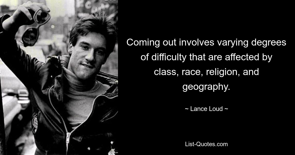 Coming out involves varying degrees of difficulty that are affected by class, race, religion, and geography. — © Lance Loud