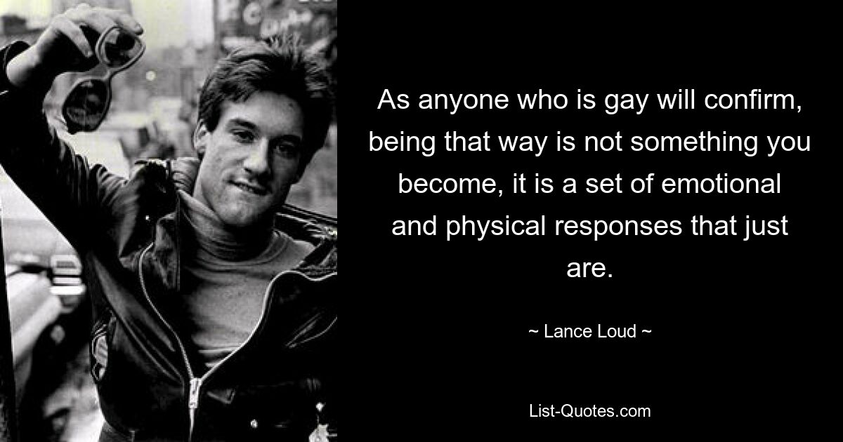 As anyone who is gay will confirm, being that way is not something you become, it is a set of emotional and physical responses that just are. — © Lance Loud