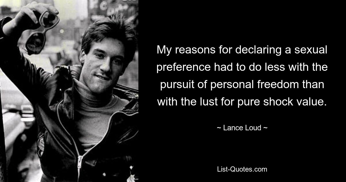 My reasons for declaring a sexual preference had to do less with the pursuit of personal freedom than with the lust for pure shock value. — © Lance Loud