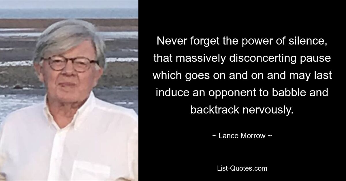 Never forget the power of silence, that massively disconcerting pause which goes on and on and may last induce an opponent to babble and backtrack nervously. — © Lance Morrow