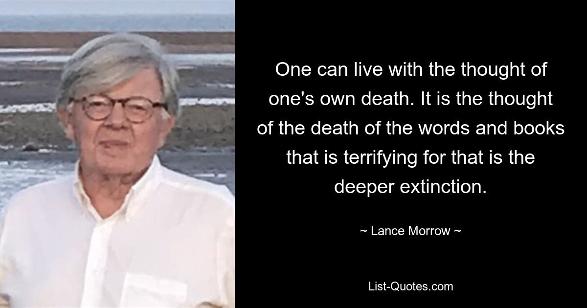 One can live with the thought of one's own death. It is the thought of the death of the words and books that is terrifying for that is the deeper extinction. — © Lance Morrow