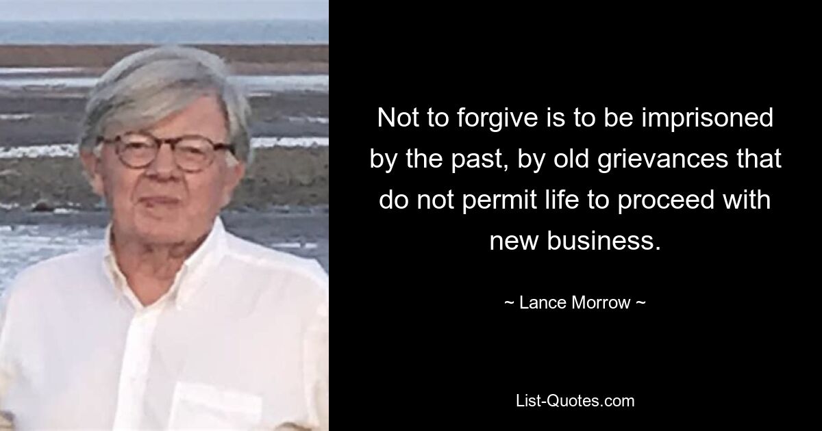 Not to forgive is to be imprisoned by the past, by old grievances that do not permit life to proceed with new business. — © Lance Morrow