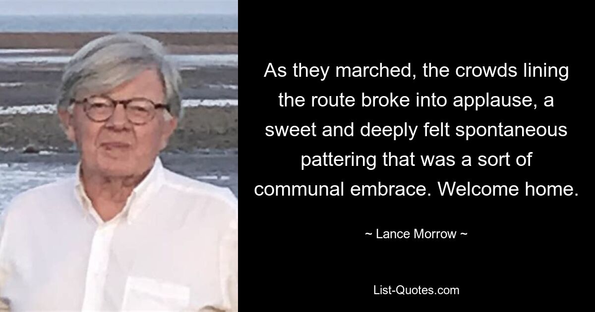 As they marched, the crowds lining the route broke into applause, a sweet and deeply felt spontaneous pattering that was a sort of communal embrace. Welcome home. — © Lance Morrow