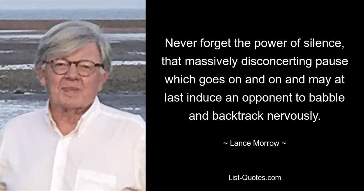 Never forget the power of silence, that massively disconcerting pause which goes on and on and may at last induce an opponent to babble and backtrack nervously. — © Lance Morrow