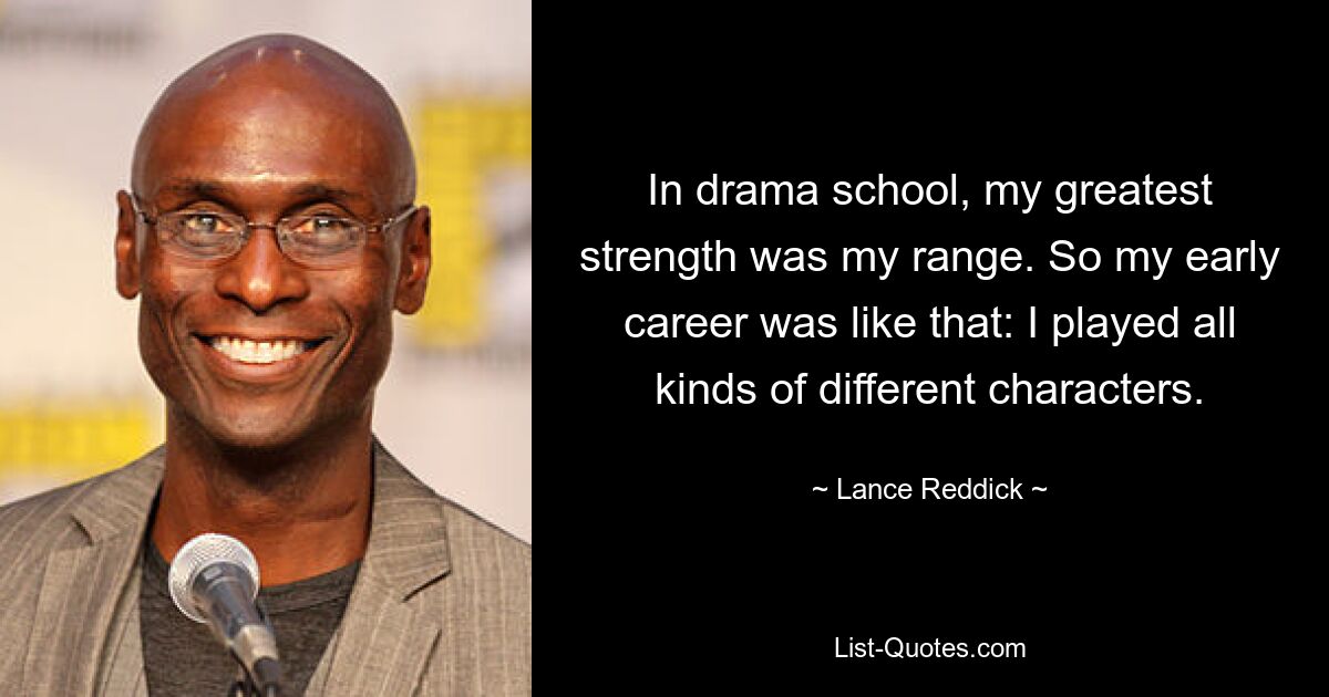 In drama school, my greatest strength was my range. So my early career was like that: I played all kinds of different characters. — © Lance Reddick