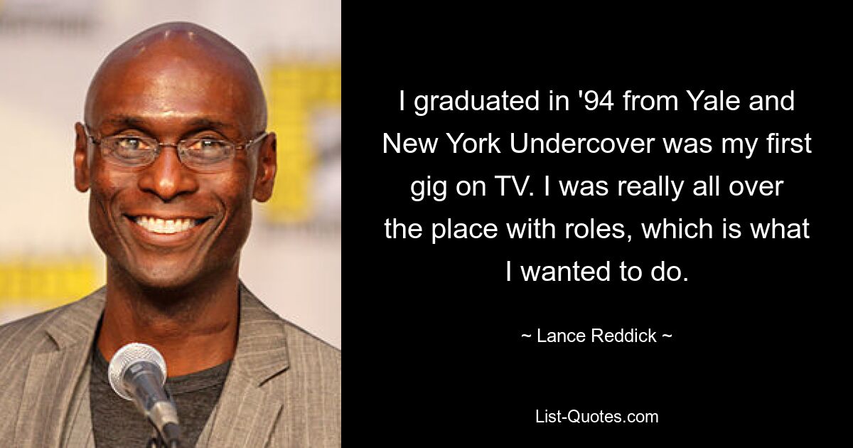 I graduated in '94 from Yale and New York Undercover was my first gig on TV. I was really all over the place with roles, which is what I wanted to do. — © Lance Reddick