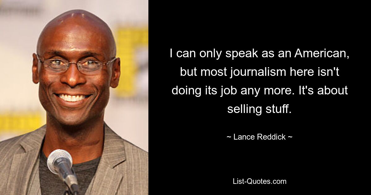 I can only speak as an American, but most journalism here isn't doing its job any more. It's about selling stuff. — © Lance Reddick