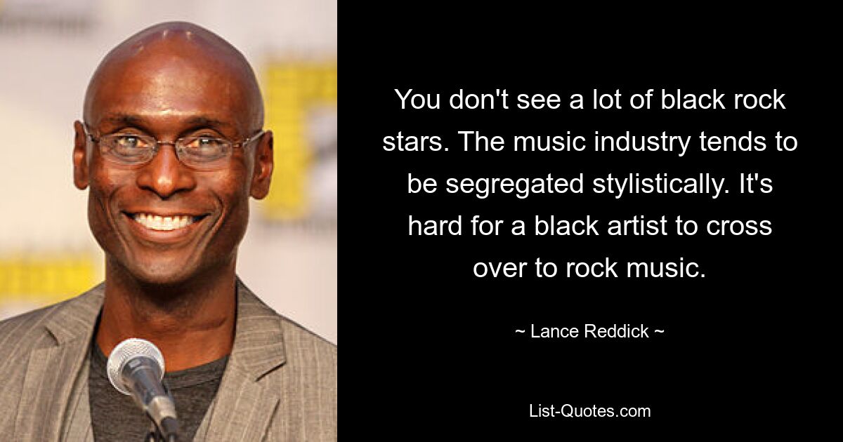 You don't see a lot of black rock stars. The music industry tends to be segregated stylistically. It's hard for a black artist to cross over to rock music. — © Lance Reddick