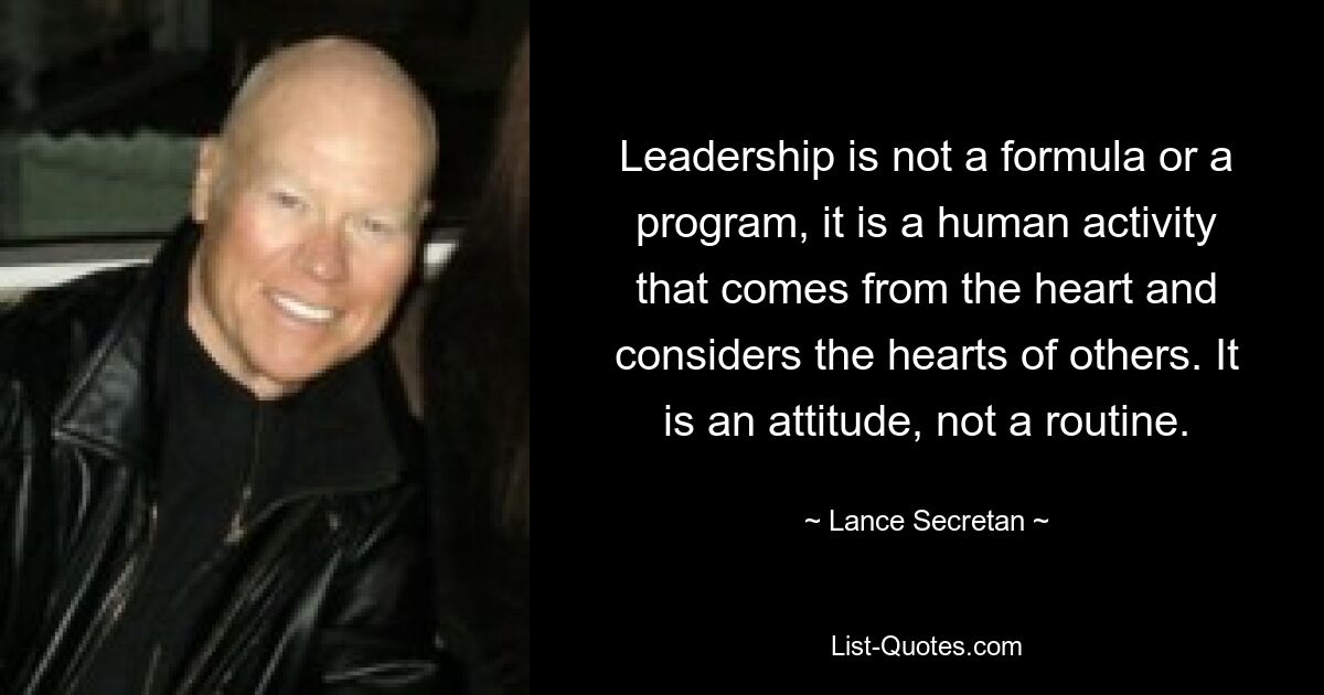 Leadership is not a formula or a program, it is a human activity that comes from the heart and considers the hearts of others. It is an attitude, not a routine. — © Lance Secretan