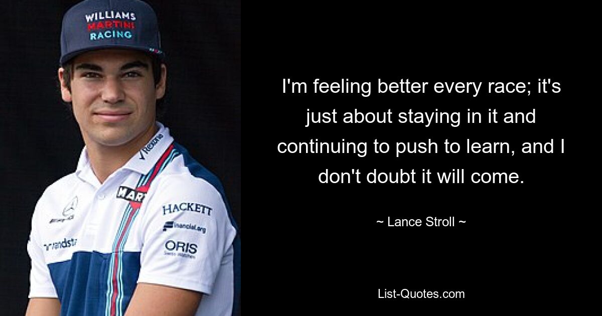 I'm feeling better every race; it's just about staying in it and continuing to push to learn, and I don't doubt it will come. — © Lance Stroll