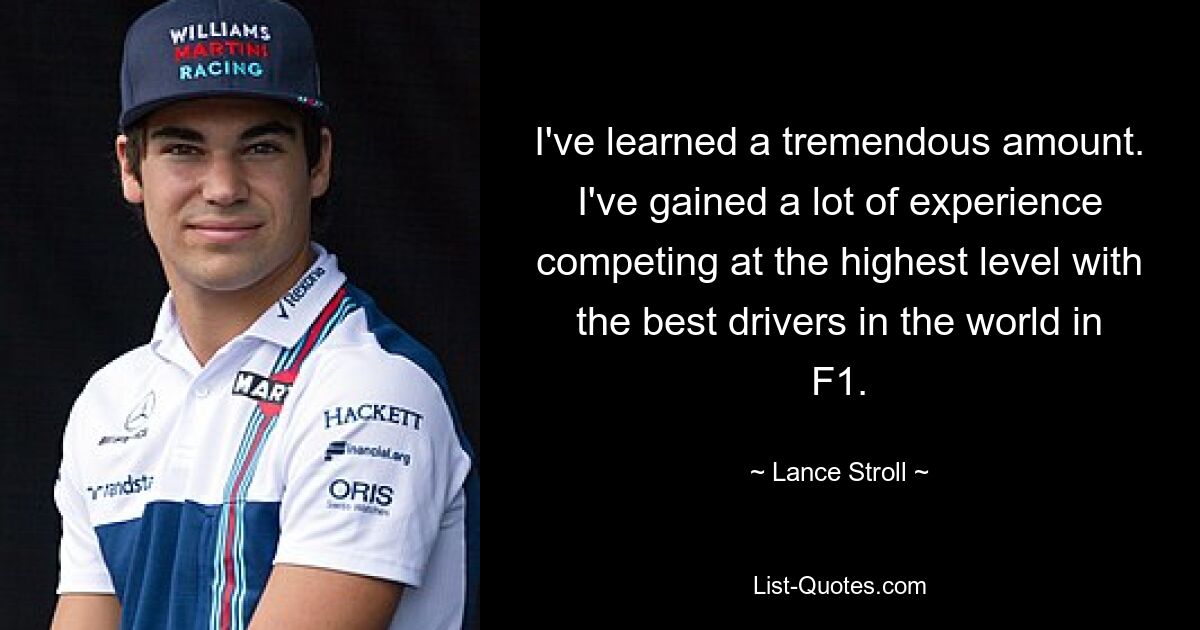 I've learned a tremendous amount. I've gained a lot of experience competing at the highest level with the best drivers in the world in F1. — © Lance Stroll