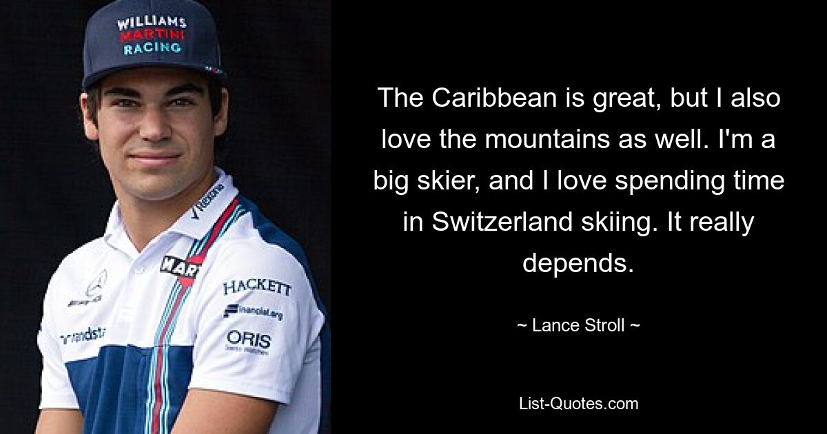 The Caribbean is great, but I also love the mountains as well. I'm a big skier, and I love spending time in Switzerland skiing. It really depends. — © Lance Stroll