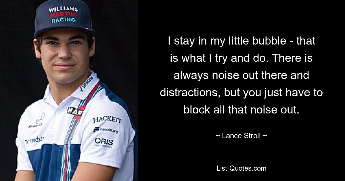 I stay in my little bubble - that is what I try and do. There is always noise out there and distractions, but you just have to block all that noise out. — © Lance Stroll