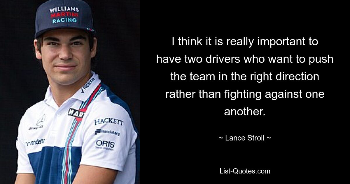 I think it is really important to have two drivers who want to push the team in the right direction rather than fighting against one another. — © Lance Stroll