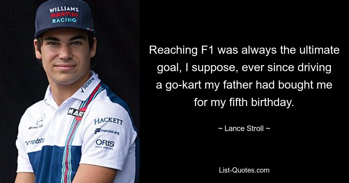 Reaching F1 was always the ultimate goal, I suppose, ever since driving a go-kart my father had bought me for my fifth birthday. — © Lance Stroll