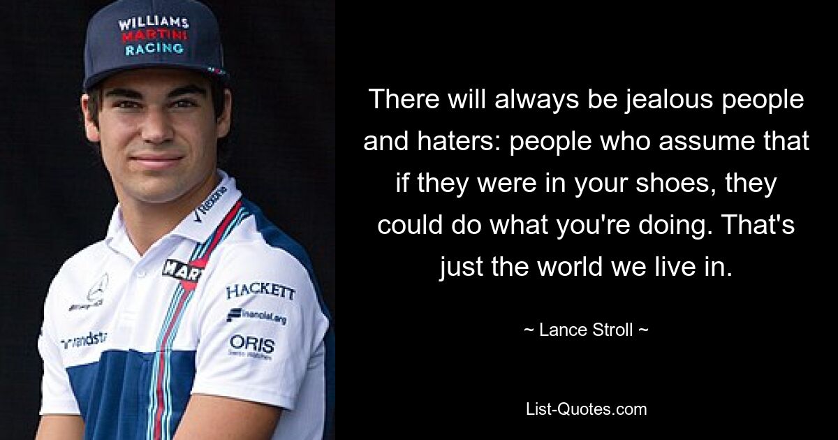 There will always be jealous people and haters: people who assume that if they were in your shoes, they could do what you're doing. That's just the world we live in. — © Lance Stroll