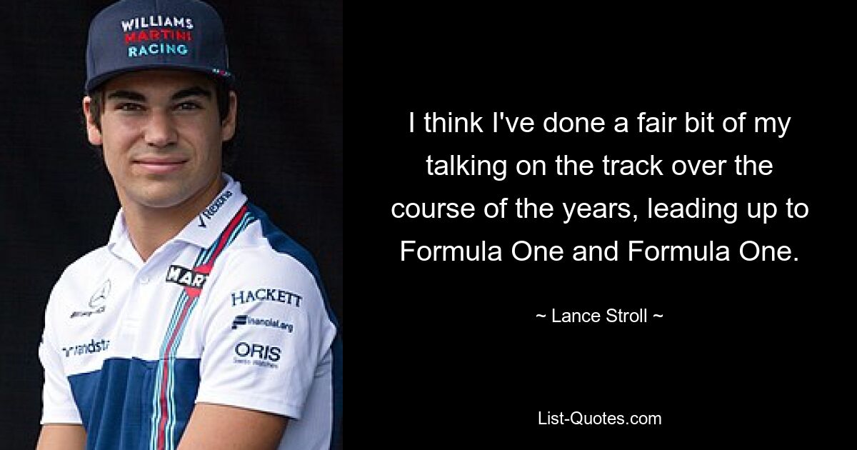 I think I've done a fair bit of my talking on the track over the course of the years, leading up to Formula One and Formula One. — © Lance Stroll