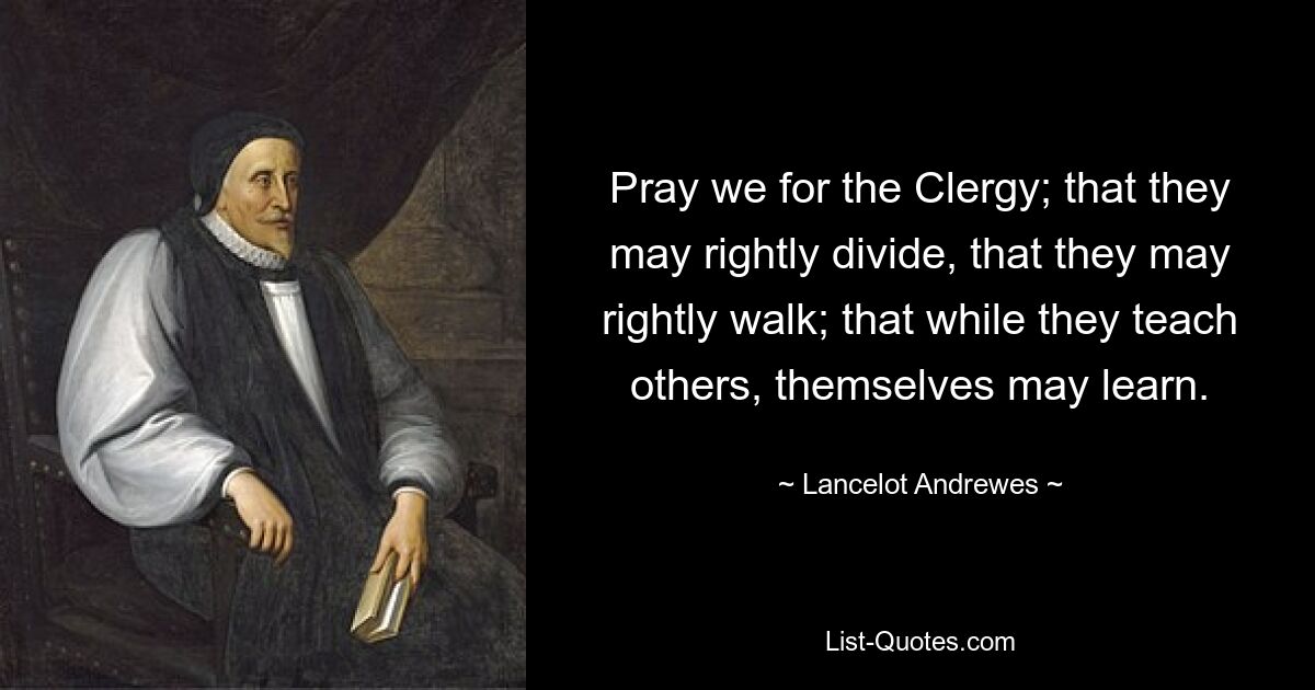 Pray we for the Clergy; that they may rightly divide, that they may rightly walk; that while they teach others, themselves may learn. — © Lancelot Andrewes