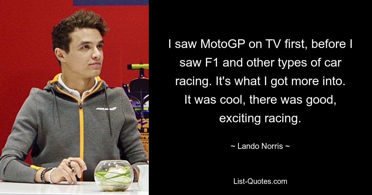 I saw MotoGP on TV first, before I saw F1 and other types of car racing. It's what I got more into. It was cool, there was good, exciting racing. — © Lando Norris