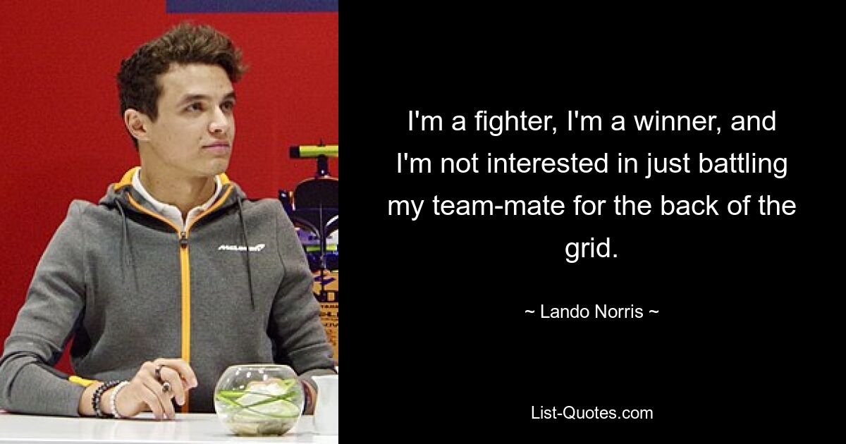 I'm a fighter, I'm a winner, and I'm not interested in just battling my team-mate for the back of the grid. — © Lando Norris