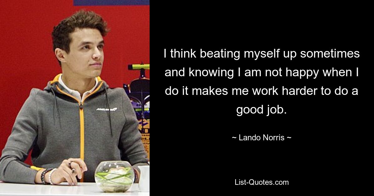 I think beating myself up sometimes and knowing I am not happy when I do it makes me work harder to do a good job. — © Lando Norris