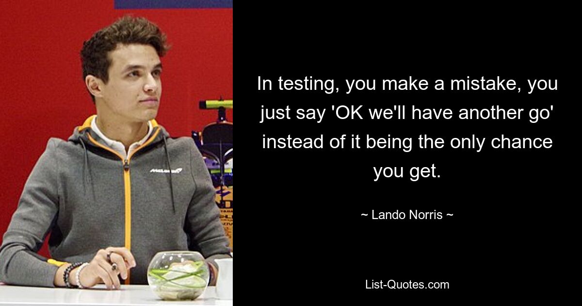 In testing, you make a mistake, you just say 'OK we'll have another go' instead of it being the only chance you get. — © Lando Norris